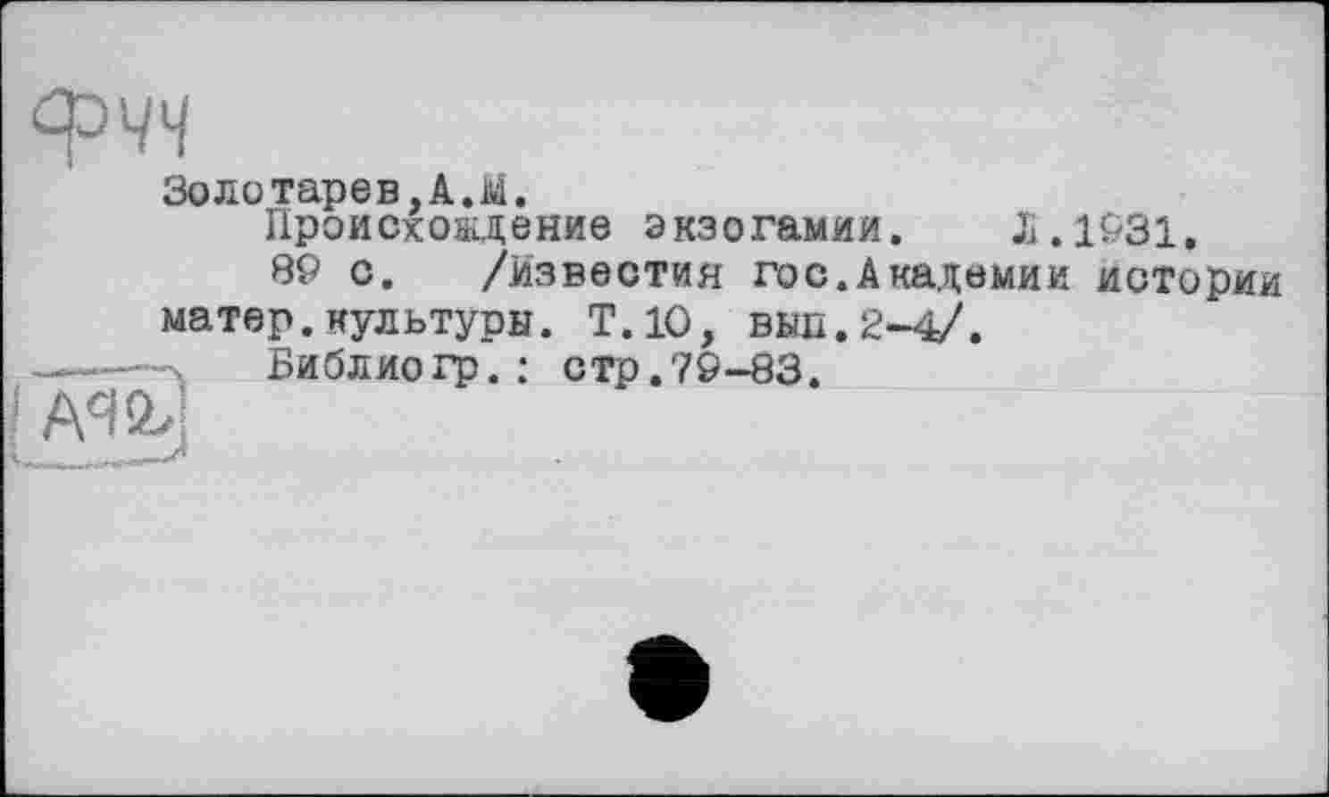 ﻿
!
л_____
Золотарев,А.М.
Происхождение экзогамии. Л.1931.
89 с. /Известия гос.Академии истории матер.культуры. Т.1О, вьш.2-4/.
Библиогр.: стр.79-83.